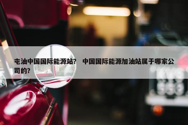 屯油中国国际能源站？ 中国国际能源加油站属于哪家公司的？