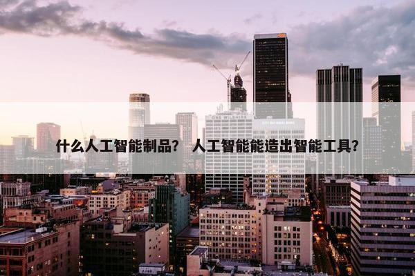 什么人工智能制品？ 人工智能能造出智能工具？
