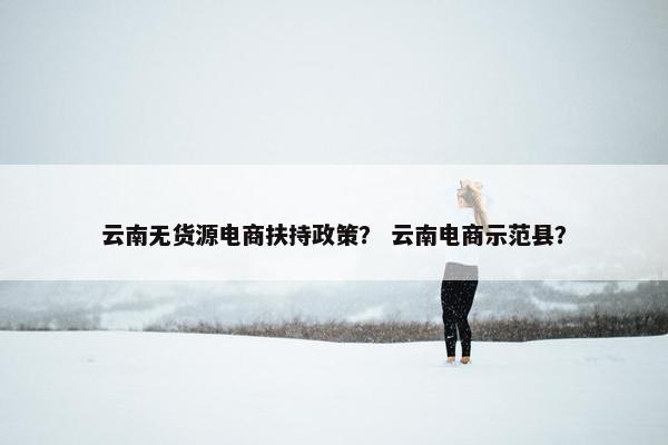云南无货源电商扶持政策？ 云南电商示范县？
