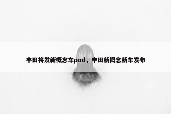 丰田将发新概念车pod，丰田新概念新车发布