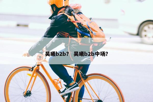 吴曦b2b？ 吴曦b2b中场？