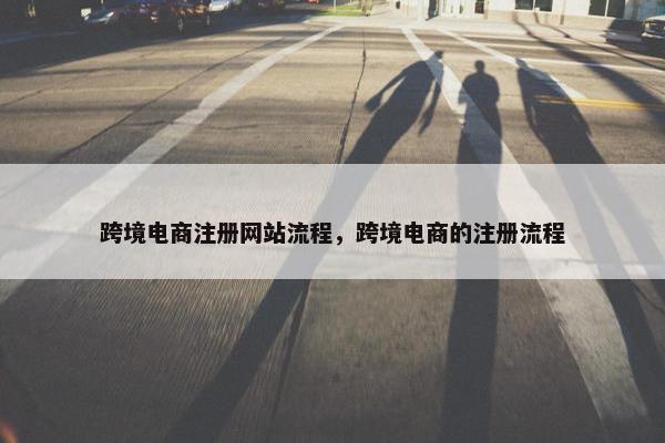 跨境电商注册网站流程，跨境电商的注册流程