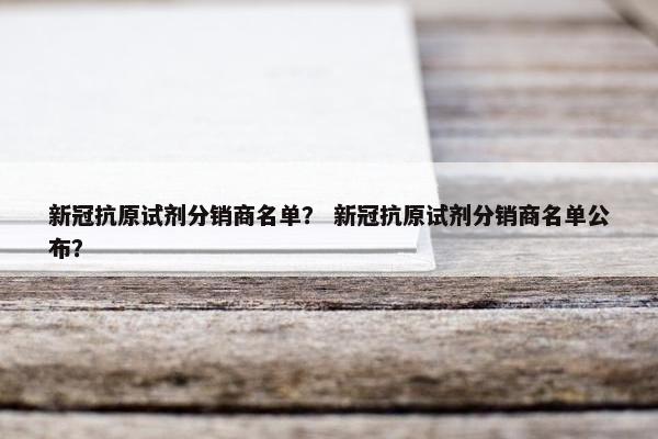 新冠抗原试剂分销商名单？ 新冠抗原试剂分销商名单公布？