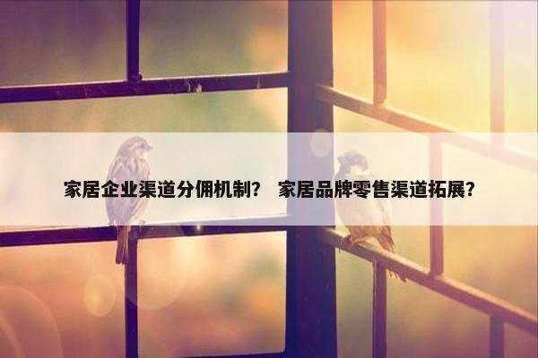 家居企业渠道分佣机制？ 家居品牌零售渠道拓展？