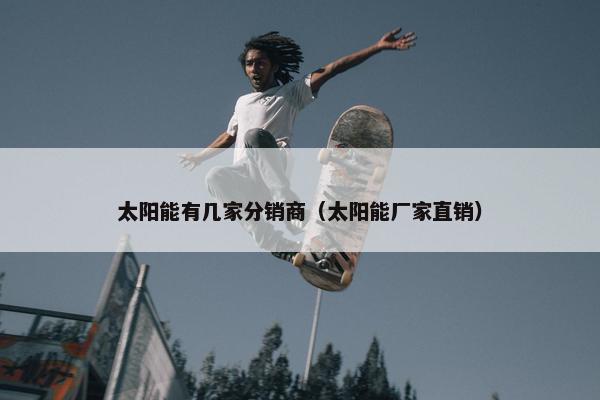 太阳能有几家分销商（太阳能厂家直销）