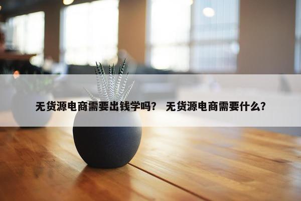 无货源电商需要出钱学吗？ 无货源电商需要什么？