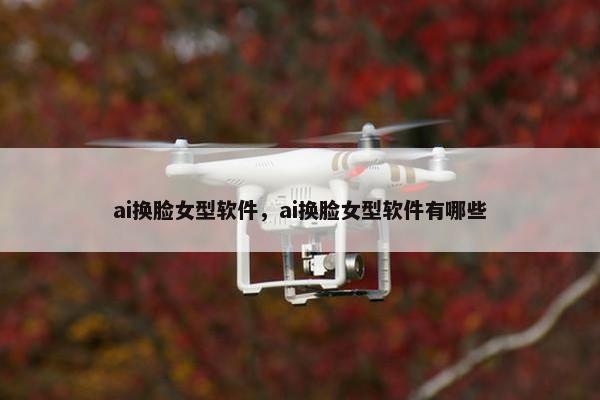 ai换脸女型软件，ai换脸女型软件有哪些