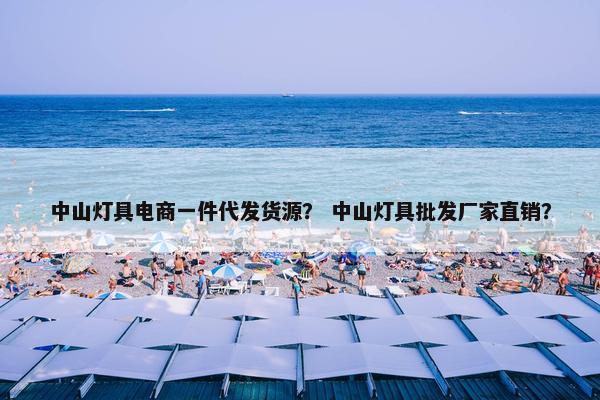 中山灯具电商一件代发货源？ 中山灯具批发厂家直销？