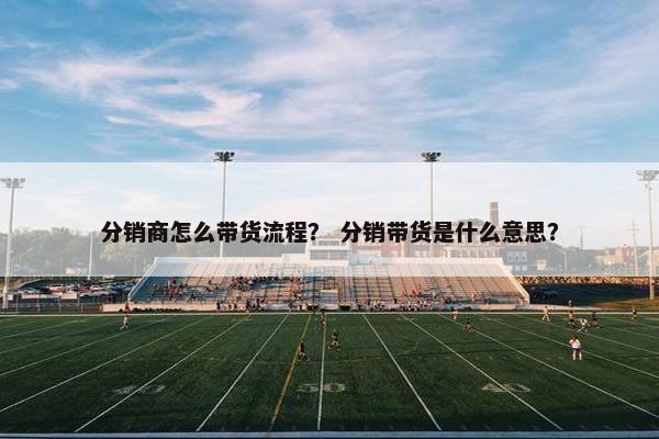 分销商怎么带货流程？ 分销带货是什么意思？