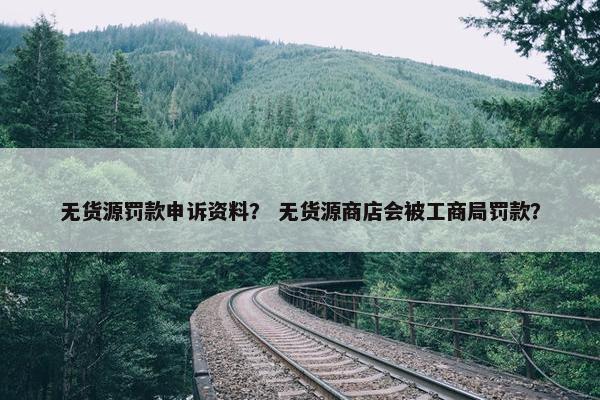 无货源罚款申诉资料？ 无货源商店会被工商局罚款？