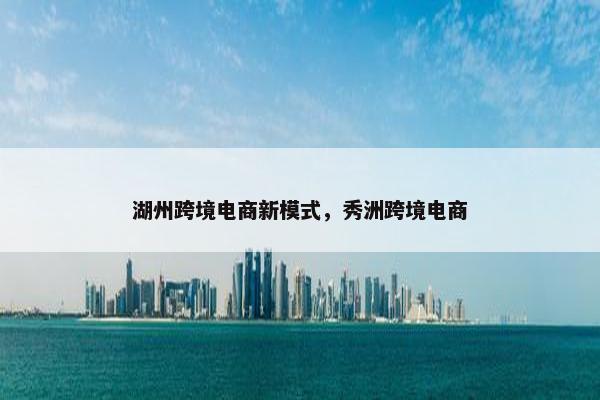 湖州跨境电商新模式，秀洲跨境电商