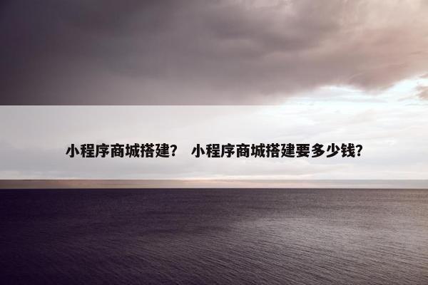 小程序商城搭建？ 小程序商城搭建要多少钱？