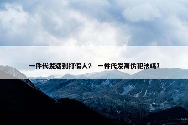 一件代发遇到打假人？ 一件代发高仿犯法吗？