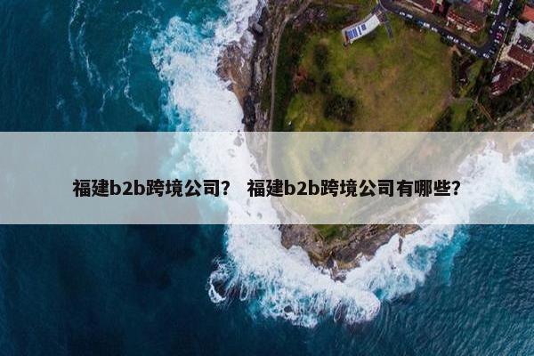 福建b2b跨境公司？ 福建b2b跨境公司有哪些？