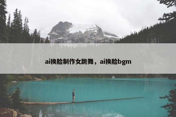 ai换脸制作女跳舞，ai换脸bgm