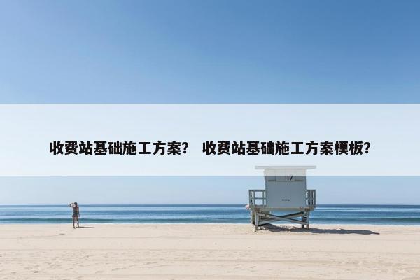 收费站基础施工方案？ 收费站基础施工方案模板？