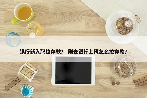 银行新入职拉存款？ 刚去银行上班怎么拉存款？