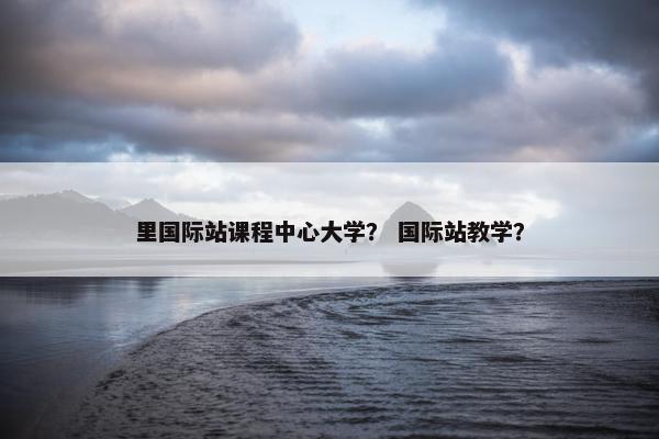 里国际站课程中心大学？ 国际站教学？