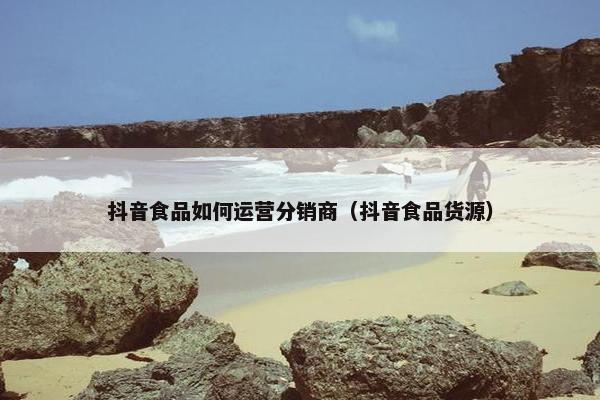 抖音食品如何运营分销商（抖音食品货源）