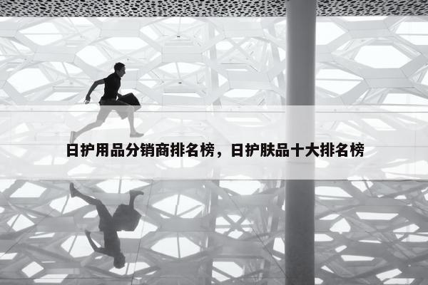 日护用品分销商排名榜，日护肤品十大排名榜