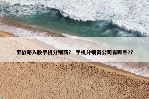 里战略入股手机分销商？ 手机分销商公司有哪些?？
