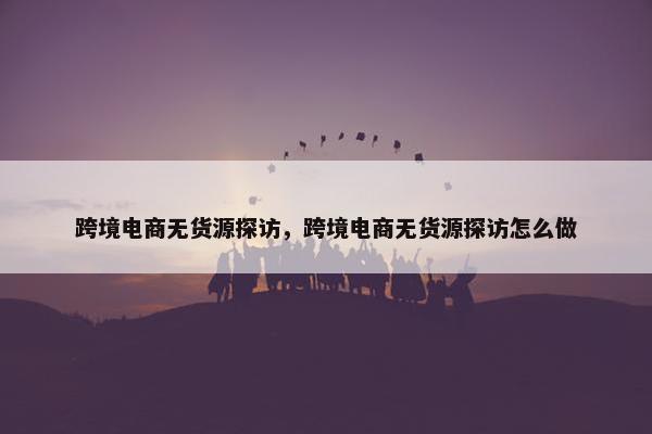 跨境电商无货源探访，跨境电商无货源探访怎么做