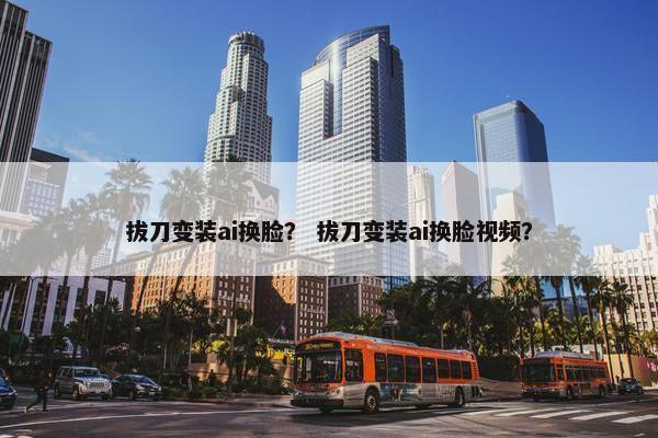 拔刀变装ai换脸？ 拔刀变装ai换脸视频？