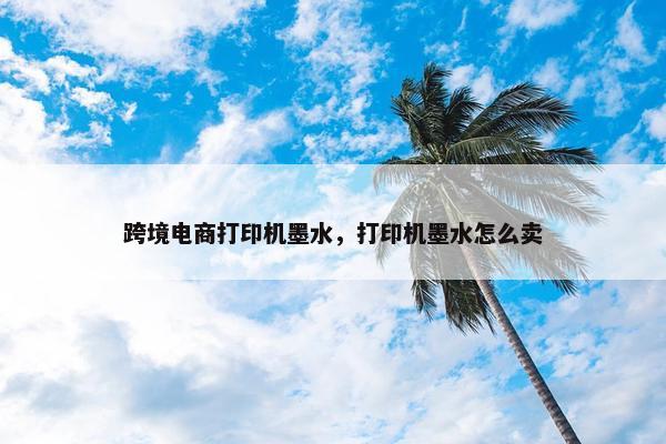 跨境电商打印机墨水，打印机墨水怎么卖