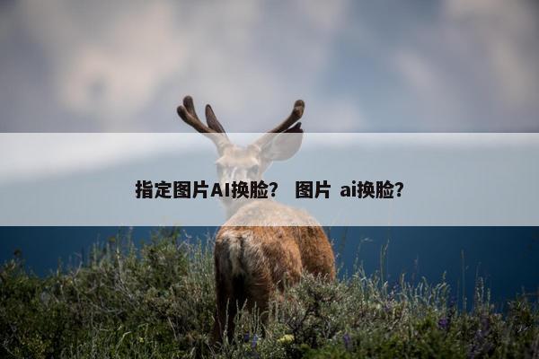指定图片AI换脸？ 图片 ai换脸？