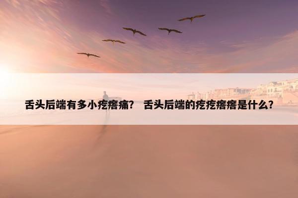 舌头后端有多小疙瘩痛？ 舌头后端的疙疙瘩瘩是什么？