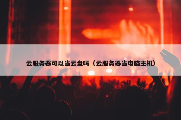 云服务器可以当云盘吗（云服务器当电脑主机）