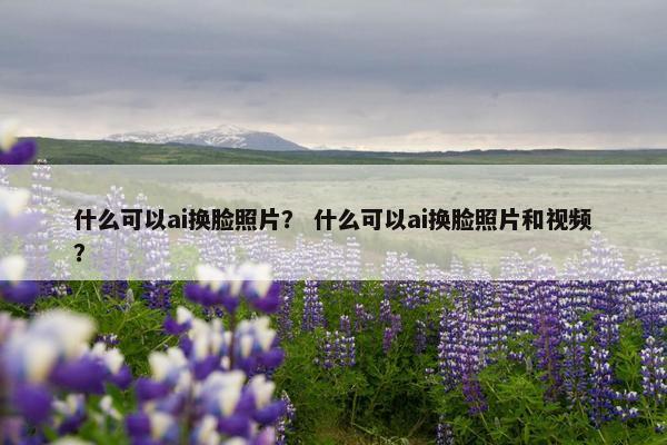 什么可以ai换脸照片？ 什么可以ai换脸照片和视频？