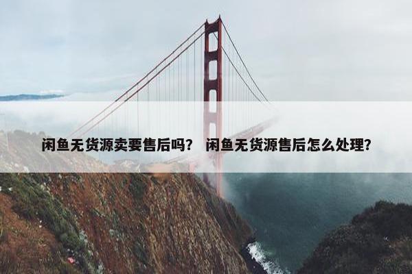 闲鱼无货源卖要售后吗？ 闲鱼无货源售后怎么处理？