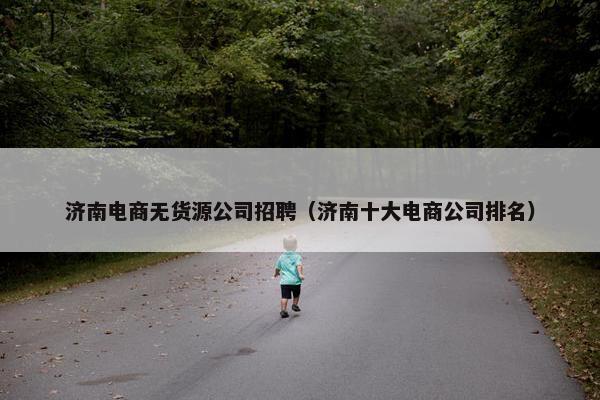 济南电商无货源公司招聘（济南十大电商公司排名）