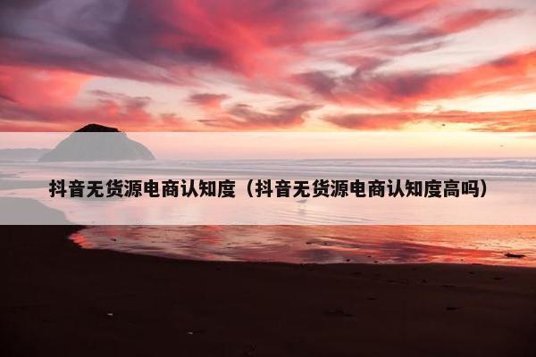 抖音无货源电商认知度（抖音无货源电商认知度高吗）