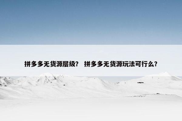 拼多多无货源层级？ 拼多多无货源玩法可行么？