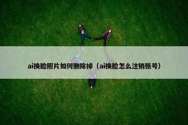 ai换脸照片如何删除掉（ai换脸怎么注销账号）