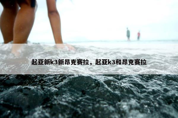 起亚新k3新昂克赛拉，起亚k3和昂克赛拉