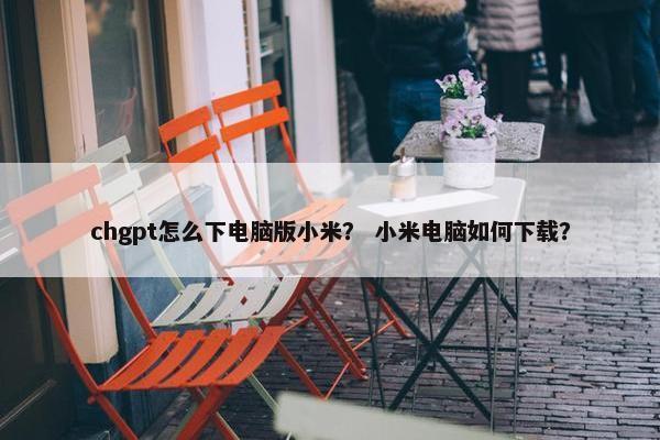 chgpt怎么下电脑版小米？ 小米电脑如何下载？