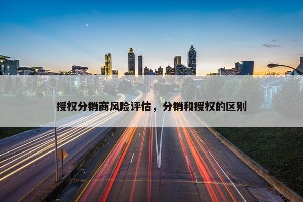授权分销商风险评估，分销和授权的区别