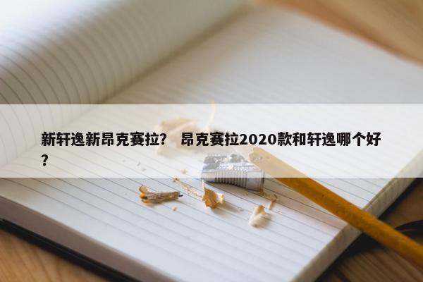 新轩逸新昂克赛拉？ 昂克赛拉2020款和轩逸哪个好？