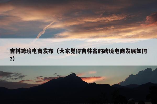 吉林跨境电商发布（大家觉得吉林省的跨境电商发展如何?）