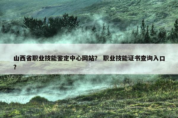 山西省职业技能鉴定中心网站？ 职业技能证书查询入口？