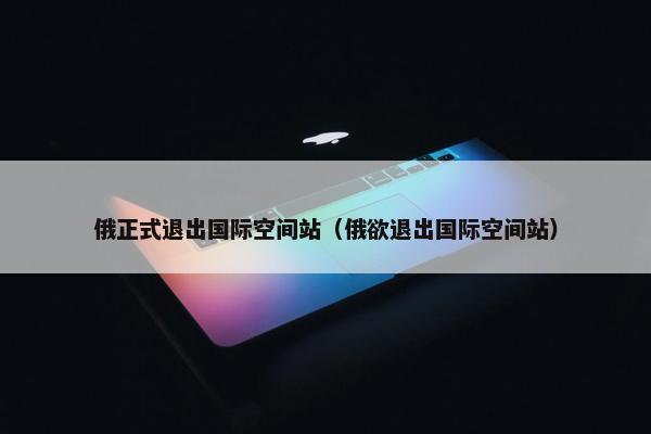 俄正式退出国际空间站（俄欲退出国际空间站）