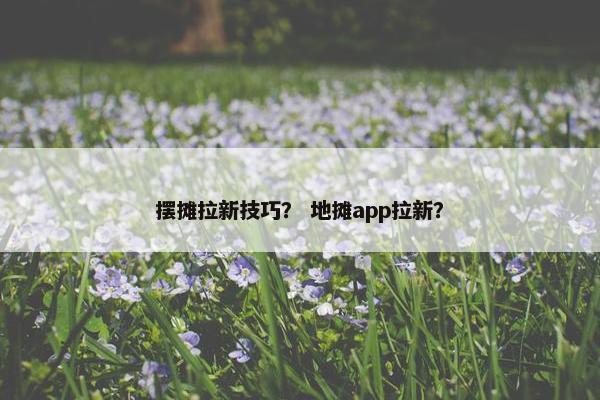 摆摊拉新技巧？ 地摊app拉新？