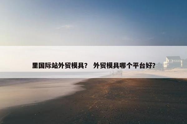 里国际站外贸模具？ 外贸模具哪个平台好？