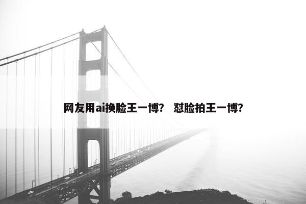 网友用ai换脸王一博？ 怼脸拍王一博？