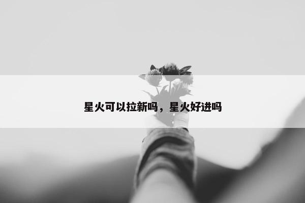 星火可以拉新吗，星火好进吗