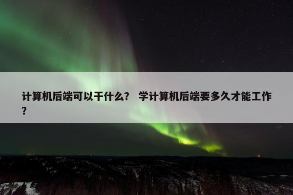 计算机后端可以干什么？ 学计算机后端要多久才能工作？