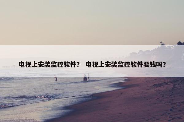 电视上安装监控软件？ 电视上安装监控软件要钱吗？